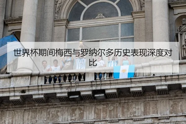 世界杯期间梅西与罗纳尔多历史表现深度对比
